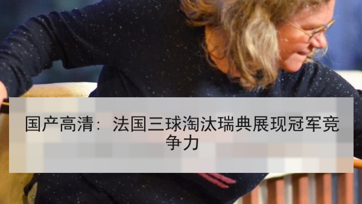 国产高清: 法国三球淘汰瑞典展现冠军竞争力 国产高清: 法国三球淘汰瑞典展现冠军竞争力