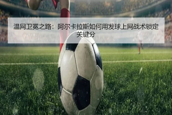 温网卫冕之路：阿尔卡拉斯如何用发球上网战术锁定关键分