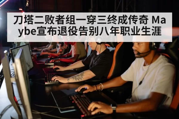 刀塔二败者组一穿三终成传奇 Maybe宣布退役告别八年职业生涯
