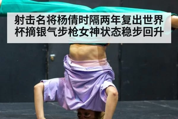 射击名将杨倩时隔两年复出世界杯摘银气步枪女神状态稳步回升
