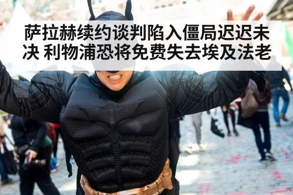 萨拉赫续约谈判陷入僵局迟迟未决 利物浦恐将免费失去埃及法老